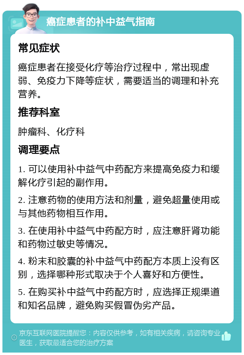 癌症患者的补中益气指南 常见症状 癌症患者在接受化疗等治疗过程中，常出现虚弱、免疫力下降等症状，需要适当的调理和补充营养。 推荐科室 肿瘤科、化疗科 调理要点 1. 可以使用补中益气中药配方来提高免疫力和缓解化疗引起的副作用。 2. 注意药物的使用方法和剂量，避免超量使用或与其他药物相互作用。 3. 在使用补中益气中药配方时，应注意肝肾功能和药物过敏史等情况。 4. 粉末和胶囊的补中益气中药配方本质上没有区别，选择哪种形式取决于个人喜好和方便性。 5. 在购买补中益气中药配方时，应选择正规渠道和知名品牌，避免购买假冒伪劣产品。