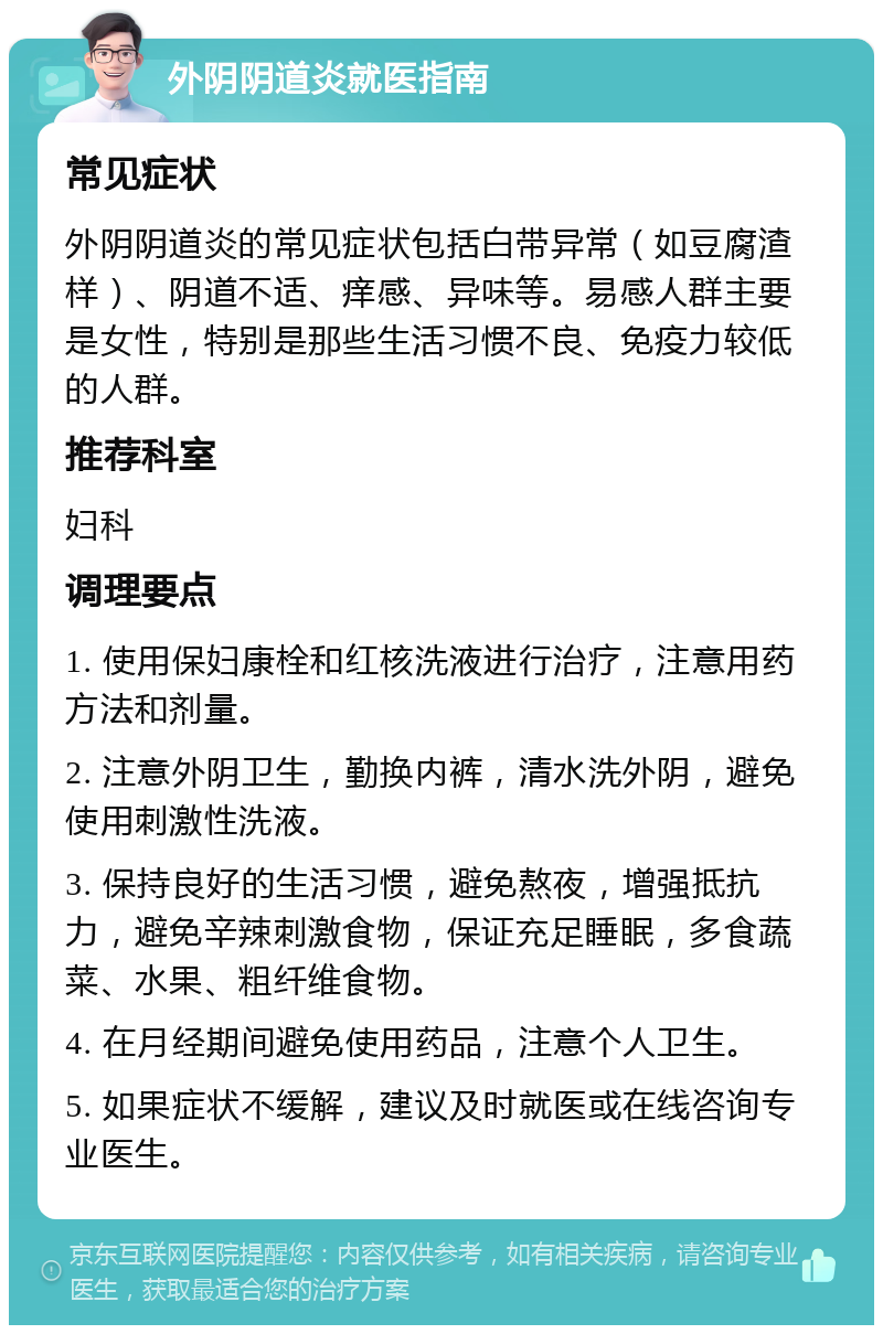 外阴阴道炎就医指南 常见症状 外阴阴道炎的常见症状包括白带异常（如豆腐渣样）、阴道不适、痒感、异味等。易感人群主要是女性，特别是那些生活习惯不良、免疫力较低的人群。 推荐科室 妇科 调理要点 1. 使用保妇康栓和红核洗液进行治疗，注意用药方法和剂量。 2. 注意外阴卫生，勤换内裤，清水洗外阴，避免使用刺激性洗液。 3. 保持良好的生活习惯，避免熬夜，增强抵抗力，避免辛辣刺激食物，保证充足睡眠，多食蔬菜、水果、粗纤维食物。 4. 在月经期间避免使用药品，注意个人卫生。 5. 如果症状不缓解，建议及时就医或在线咨询专业医生。