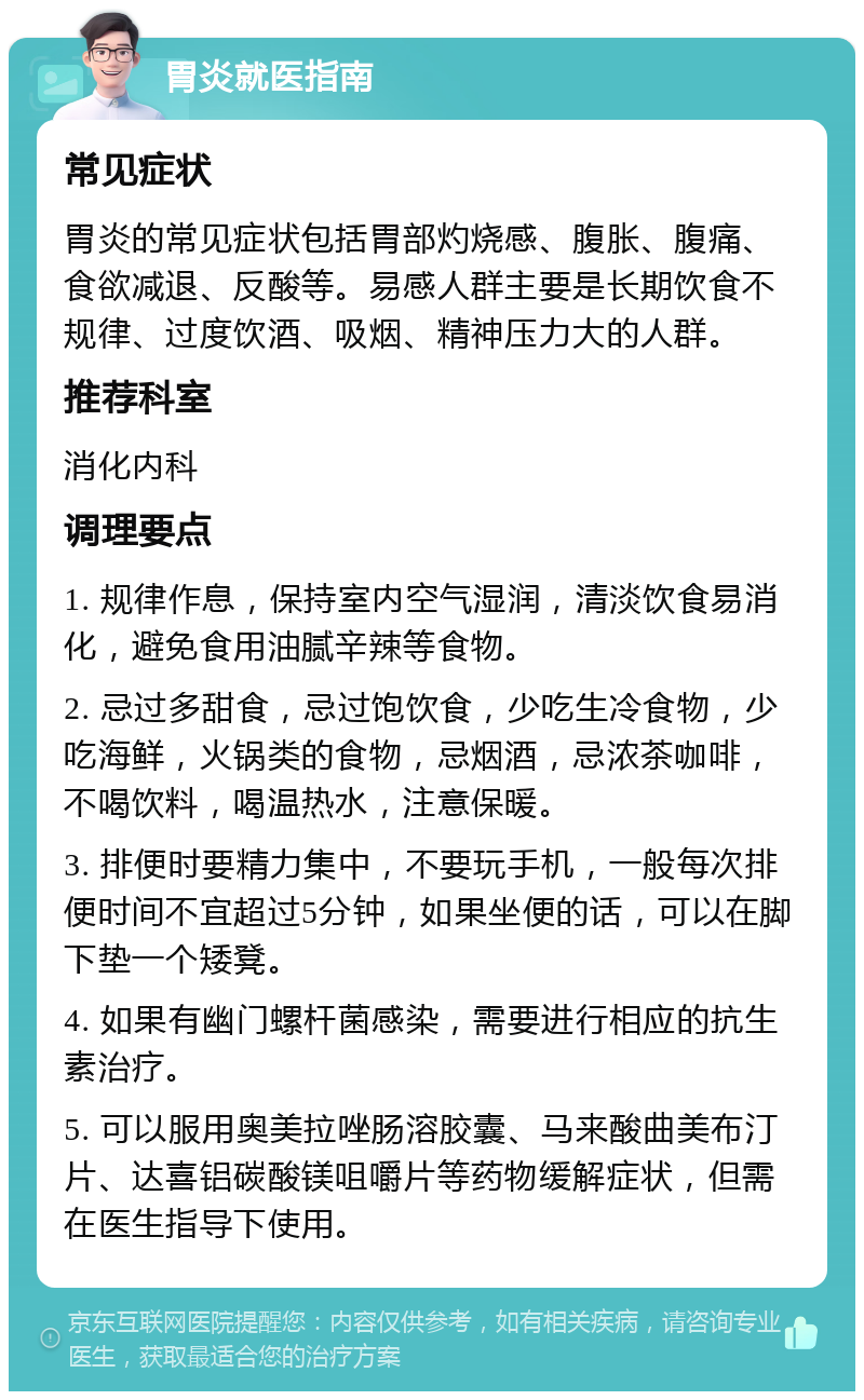 胃炎就医指南 常见症状 胃炎的常见症状包括胃部灼烧感、腹胀、腹痛、食欲减退、反酸等。易感人群主要是长期饮食不规律、过度饮酒、吸烟、精神压力大的人群。 推荐科室 消化内科 调理要点 1. 规律作息，保持室内空气湿润，清淡饮食易消化，避免食用油腻辛辣等食物。 2. 忌过多甜食，忌过饱饮食，少吃生冷食物，少吃海鲜，火锅类的食物，忌烟酒，忌浓茶咖啡，不喝饮料，喝温热水，注意保暖。 3. 排便时要精力集中，不要玩手机，一般每次排便时间不宜超过5分钟，如果坐便的话，可以在脚下垫一个矮凳。 4. 如果有幽门螺杆菌感染，需要进行相应的抗生素治疗。 5. 可以服用奥美拉唑肠溶胶囊、马来酸曲美布汀片、达喜铝碳酸镁咀嚼片等药物缓解症状，但需在医生指导下使用。