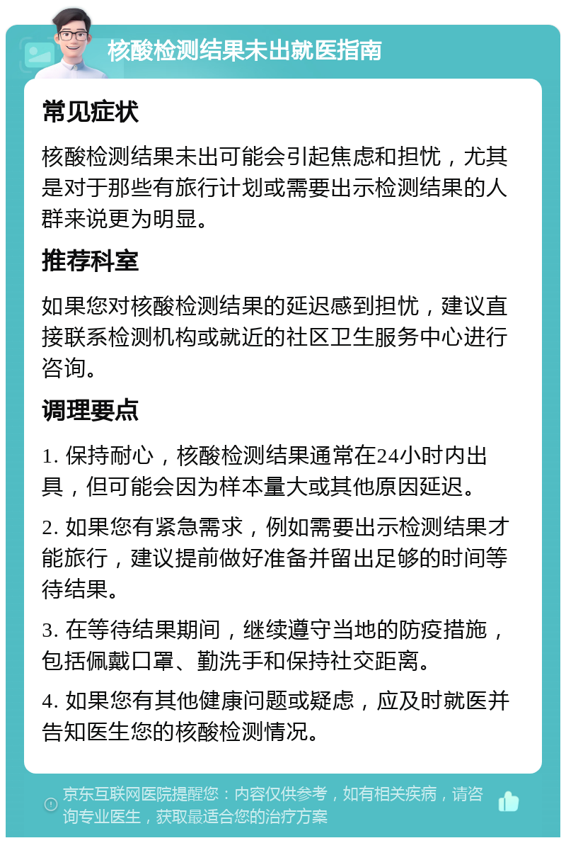 核酸检测结果未出就医指南 常见症状 核酸检测结果未出可能会引起焦虑和担忧，尤其是对于那些有旅行计划或需要出示检测结果的人群来说更为明显。 推荐科室 如果您对核酸检测结果的延迟感到担忧，建议直接联系检测机构或就近的社区卫生服务中心进行咨询。 调理要点 1. 保持耐心，核酸检测结果通常在24小时内出具，但可能会因为样本量大或其他原因延迟。 2. 如果您有紧急需求，例如需要出示检测结果才能旅行，建议提前做好准备并留出足够的时间等待结果。 3. 在等待结果期间，继续遵守当地的防疫措施，包括佩戴口罩、勤洗手和保持社交距离。 4. 如果您有其他健康问题或疑虑，应及时就医并告知医生您的核酸检测情况。