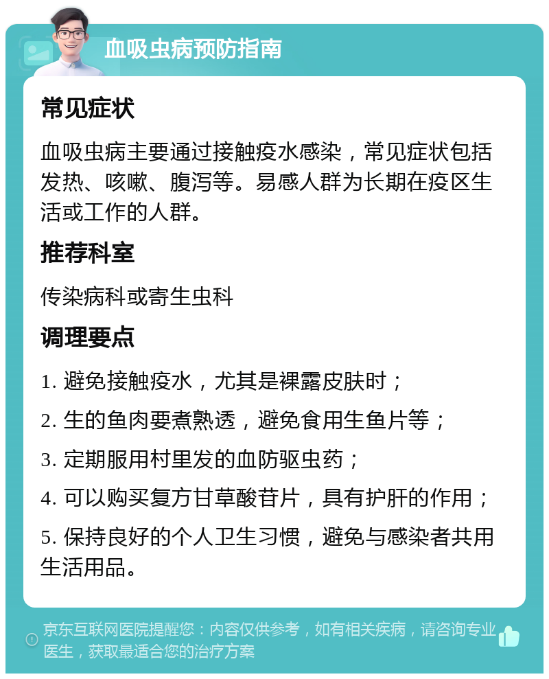 血吸虫病预防指南 常见症状 血吸虫病主要通过接触疫水感染，常见症状包括发热、咳嗽、腹泻等。易感人群为长期在疫区生活或工作的人群。 推荐科室 传染病科或寄生虫科 调理要点 1. 避免接触疫水，尤其是裸露皮肤时； 2. 生的鱼肉要煮熟透，避免食用生鱼片等； 3. 定期服用村里发的血防驱虫药； 4. 可以购买复方甘草酸苷片，具有护肝的作用； 5. 保持良好的个人卫生习惯，避免与感染者共用生活用品。