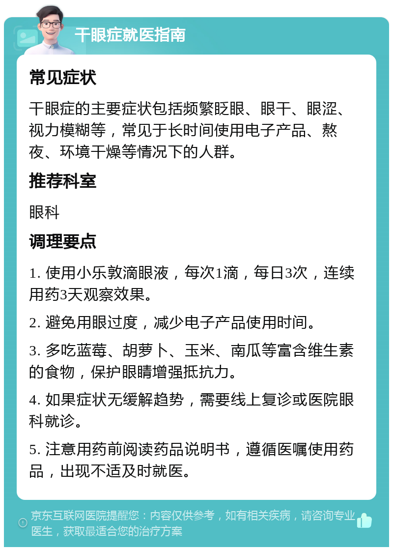 干眼症就医指南 常见症状 干眼症的主要症状包括频繁眨眼、眼干、眼涩、视力模糊等，常见于长时间使用电子产品、熬夜、环境干燥等情况下的人群。 推荐科室 眼科 调理要点 1. 使用小乐敦滴眼液，每次1滴，每日3次，连续用药3天观察效果。 2. 避免用眼过度，减少电子产品使用时间。 3. 多吃蓝莓、胡萝卜、玉米、南瓜等富含维生素的食物，保护眼睛增强抵抗力。 4. 如果症状无缓解趋势，需要线上复诊或医院眼科就诊。 5. 注意用药前阅读药品说明书，遵循医嘱使用药品，出现不适及时就医。