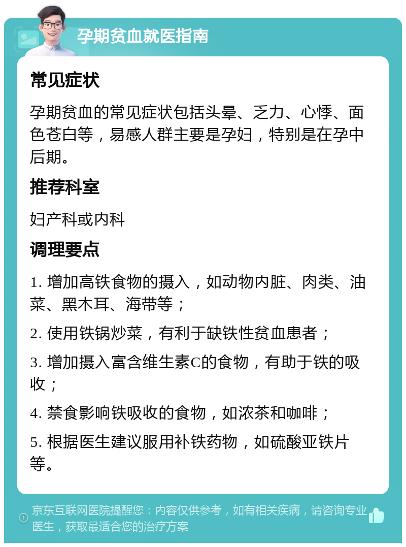 孕期贫血就医指南 常见症状 孕期贫血的常见症状包括头晕、乏力、心悸、面色苍白等，易感人群主要是孕妇，特别是在孕中后期。 推荐科室 妇产科或内科 调理要点 1. 增加高铁食物的摄入，如动物内脏、肉类、油菜、黑木耳、海带等； 2. 使用铁锅炒菜，有利于缺铁性贫血患者； 3. 增加摄入富含维生素C的食物，有助于铁的吸收； 4. 禁食影响铁吸收的食物，如浓茶和咖啡； 5. 根据医生建议服用补铁药物，如硫酸亚铁片等。