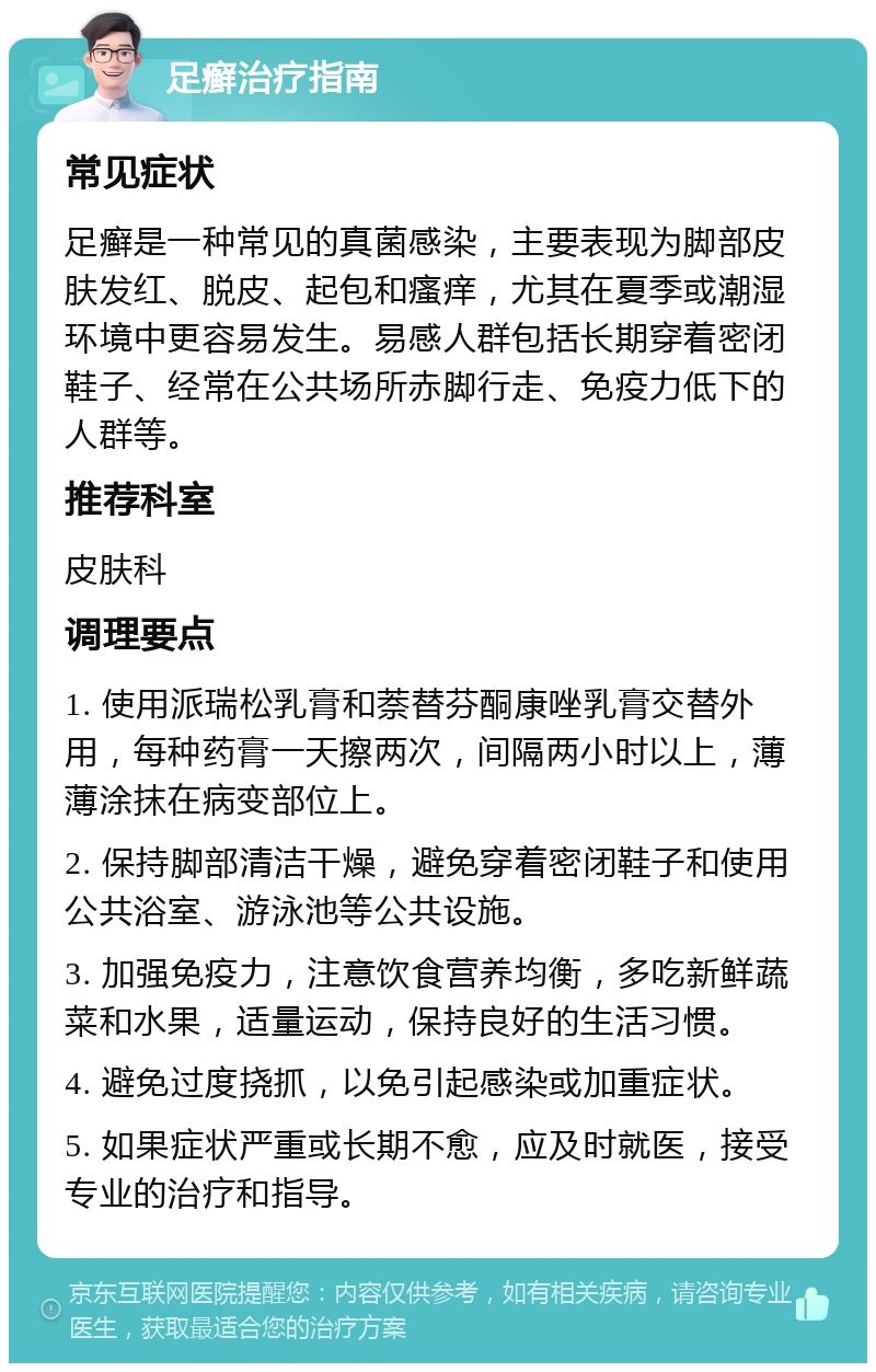 足癣治疗指南 常见症状 足癣是一种常见的真菌感染，主要表现为脚部皮肤发红、脱皮、起包和瘙痒，尤其在夏季或潮湿环境中更容易发生。易感人群包括长期穿着密闭鞋子、经常在公共场所赤脚行走、免疫力低下的人群等。 推荐科室 皮肤科 调理要点 1. 使用派瑞松乳膏和萘替芬酮康唑乳膏交替外用，每种药膏一天擦两次，间隔两小时以上，薄薄涂抹在病变部位上。 2. 保持脚部清洁干燥，避免穿着密闭鞋子和使用公共浴室、游泳池等公共设施。 3. 加强免疫力，注意饮食营养均衡，多吃新鲜蔬菜和水果，适量运动，保持良好的生活习惯。 4. 避免过度挠抓，以免引起感染或加重症状。 5. 如果症状严重或长期不愈，应及时就医，接受专业的治疗和指导。