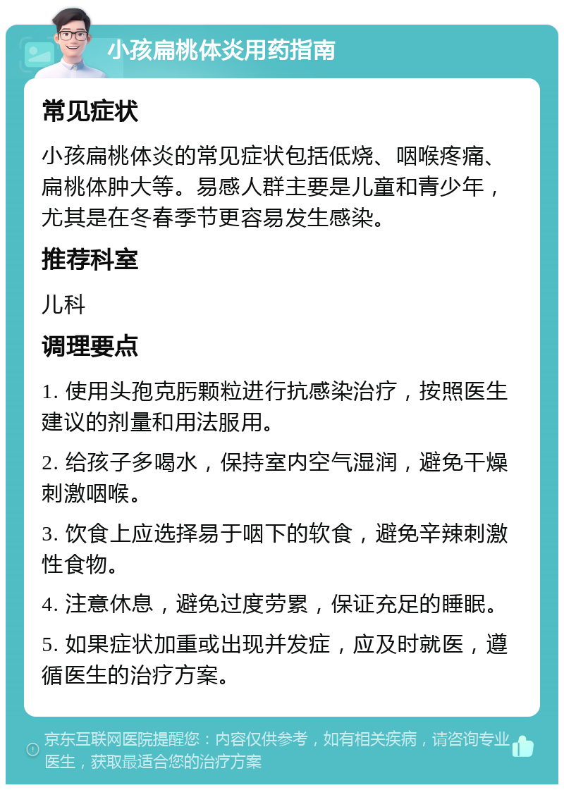 小孩扁桃体炎用药指南 常见症状 小孩扁桃体炎的常见症状包括低烧、咽喉疼痛、扁桃体肿大等。易感人群主要是儿童和青少年，尤其是在冬春季节更容易发生感染。 推荐科室 儿科 调理要点 1. 使用头孢克肟颗粒进行抗感染治疗，按照医生建议的剂量和用法服用。 2. 给孩子多喝水，保持室内空气湿润，避免干燥刺激咽喉。 3. 饮食上应选择易于咽下的软食，避免辛辣刺激性食物。 4. 注意休息，避免过度劳累，保证充足的睡眠。 5. 如果症状加重或出现并发症，应及时就医，遵循医生的治疗方案。