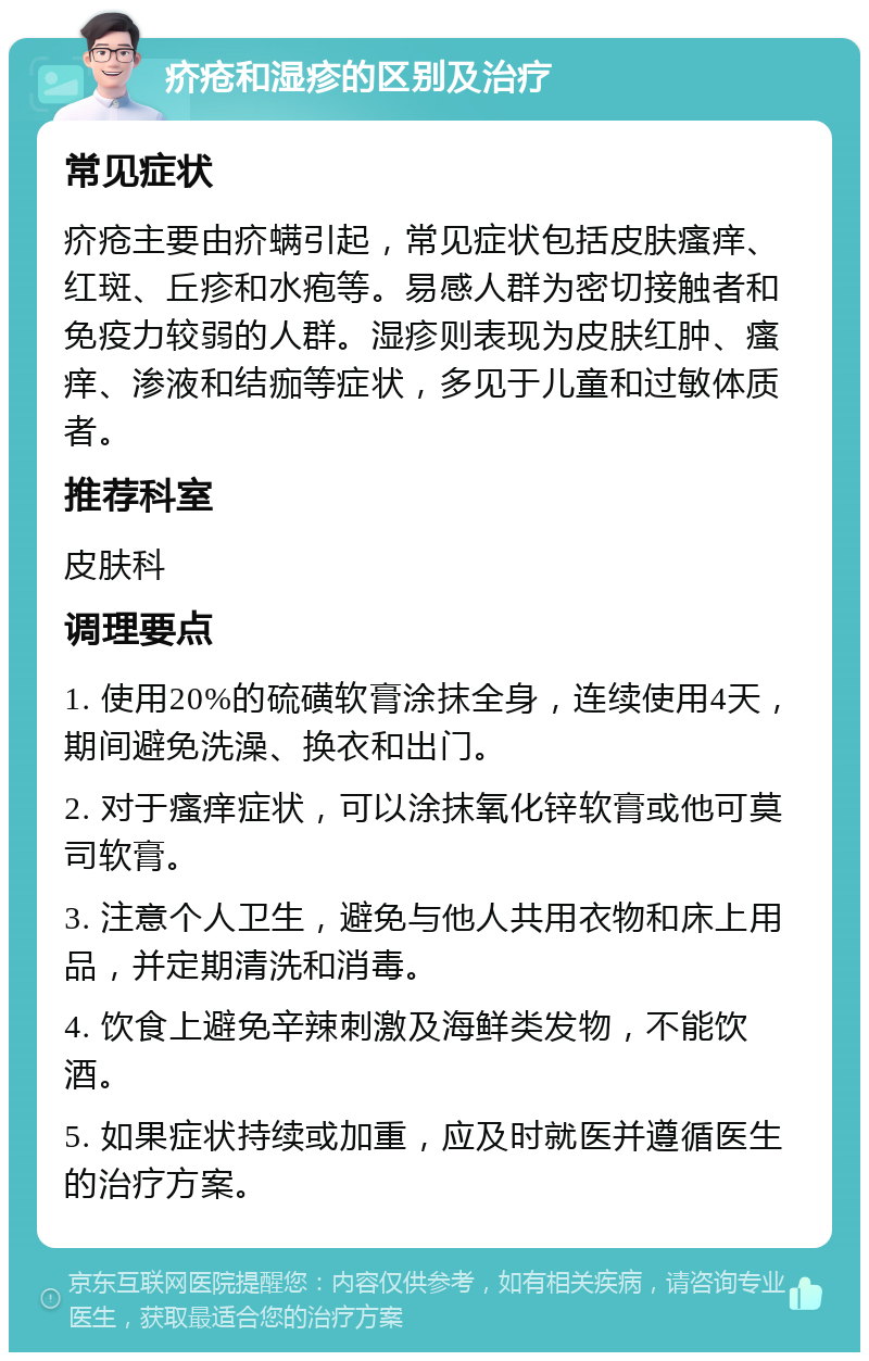 疥疮和湿疹的区别及治疗 常见症状 疥疮主要由疥螨引起，常见症状包括皮肤瘙痒、红斑、丘疹和水疱等。易感人群为密切接触者和免疫力较弱的人群。湿疹则表现为皮肤红肿、瘙痒、渗液和结痂等症状，多见于儿童和过敏体质者。 推荐科室 皮肤科 调理要点 1. 使用20%的硫磺软膏涂抹全身，连续使用4天，期间避免洗澡、换衣和出门。 2. 对于瘙痒症状，可以涂抹氧化锌软膏或他可莫司软膏。 3. 注意个人卫生，避免与他人共用衣物和床上用品，并定期清洗和消毒。 4. 饮食上避免辛辣刺激及海鲜类发物，不能饮酒。 5. 如果症状持续或加重，应及时就医并遵循医生的治疗方案。