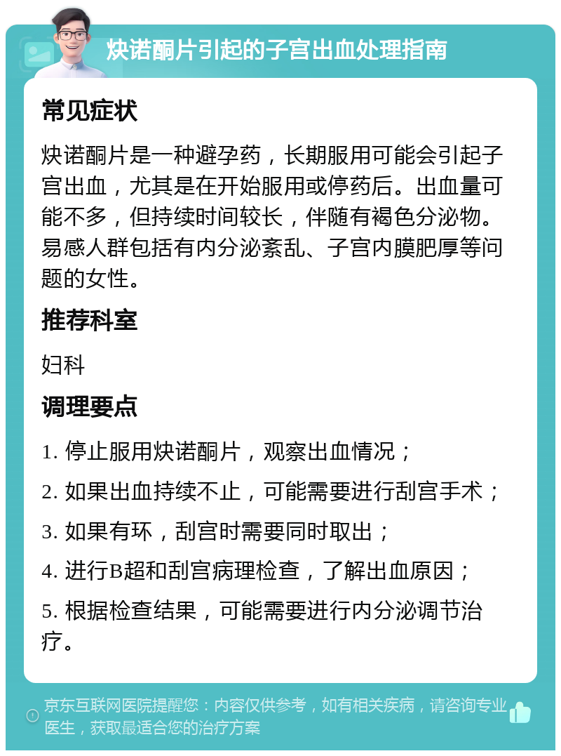 炔诺酮片引起的子宫出血处理指南 常见症状 炔诺酮片是一种避孕药，长期服用可能会引起子宫出血，尤其是在开始服用或停药后。出血量可能不多，但持续时间较长，伴随有褐色分泌物。易感人群包括有内分泌紊乱、子宫内膜肥厚等问题的女性。 推荐科室 妇科 调理要点 1. 停止服用炔诺酮片，观察出血情况； 2. 如果出血持续不止，可能需要进行刮宫手术； 3. 如果有环，刮宫时需要同时取出； 4. 进行B超和刮宫病理检查，了解出血原因； 5. 根据检查结果，可能需要进行内分泌调节治疗。