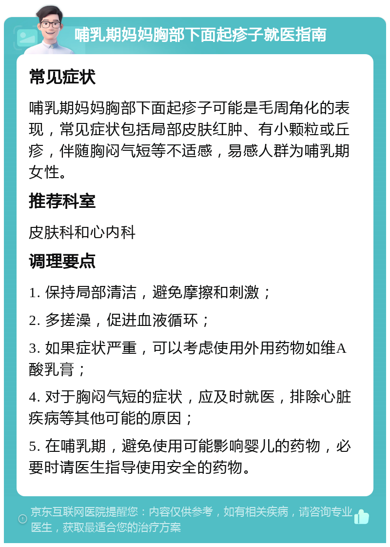 哺乳期妈妈胸部下面起疹子就医指南 常见症状 哺乳期妈妈胸部下面起疹子可能是毛周角化的表现，常见症状包括局部皮肤红肿、有小颗粒或丘疹，伴随胸闷气短等不适感，易感人群为哺乳期女性。 推荐科室 皮肤科和心内科 调理要点 1. 保持局部清洁，避免摩擦和刺激； 2. 多搓澡，促进血液循环； 3. 如果症状严重，可以考虑使用外用药物如维A酸乳膏； 4. 对于胸闷气短的症状，应及时就医，排除心脏疾病等其他可能的原因； 5. 在哺乳期，避免使用可能影响婴儿的药物，必要时请医生指导使用安全的药物。