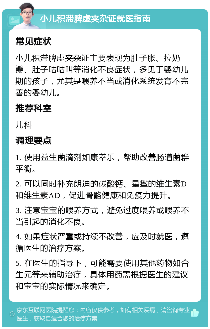 小儿积滞脾虚夹杂证就医指南 常见症状 小儿积滞脾虚夹杂证主要表现为肚子胀、拉奶瓣、肚子咕咕叫等消化不良症状，多见于婴幼儿期的孩子，尤其是喂养不当或消化系统发育不完善的婴幼儿。 推荐科室 儿科 调理要点 1. 使用益生菌滴剂如康萃乐，帮助改善肠道菌群平衡。 2. 可以同时补充朗迪的碳酸钙、星鲨的维生素D和维生素AD，促进骨骼健康和免疫力提升。 3. 注意宝宝的喂养方式，避免过度喂养或喂养不当引起的消化不良。 4. 如果症状严重或持续不改善，应及时就医，遵循医生的治疗方案。 5. 在医生的指导下，可能需要使用其他药物如合生元等来辅助治疗，具体用药需根据医生的建议和宝宝的实际情况来确定。