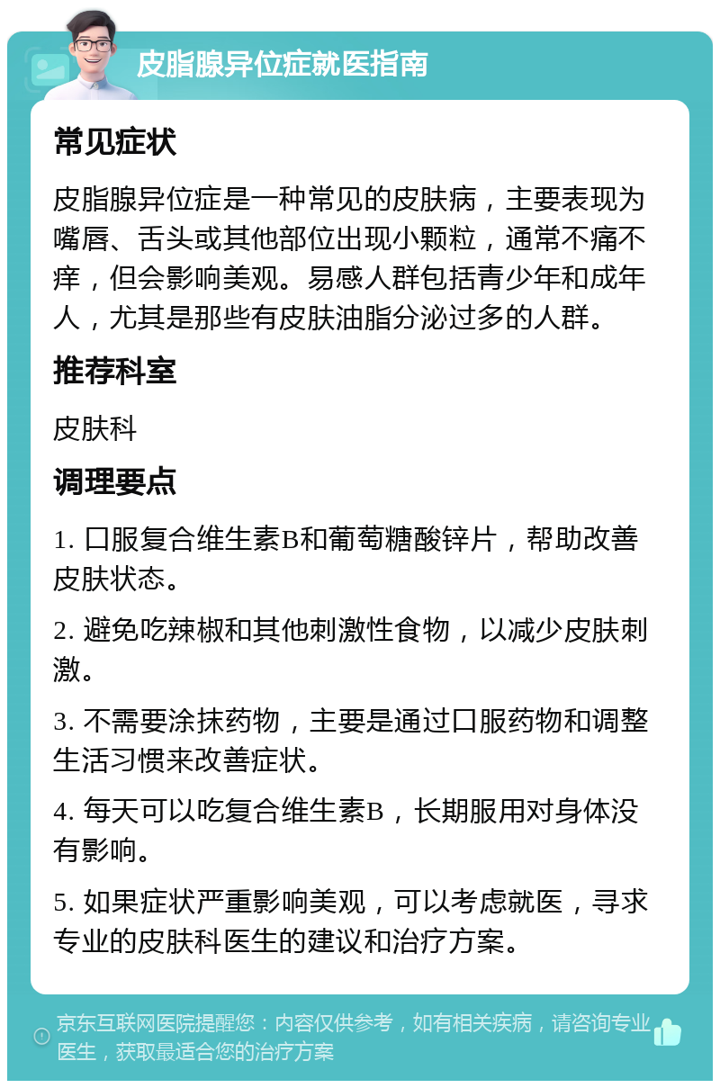 皮脂腺异位症就医指南 常见症状 皮脂腺异位症是一种常见的皮肤病，主要表现为嘴唇、舌头或其他部位出现小颗粒，通常不痛不痒，但会影响美观。易感人群包括青少年和成年人，尤其是那些有皮肤油脂分泌过多的人群。 推荐科室 皮肤科 调理要点 1. 口服复合维生素B和葡萄糖酸锌片，帮助改善皮肤状态。 2. 避免吃辣椒和其他刺激性食物，以减少皮肤刺激。 3. 不需要涂抹药物，主要是通过口服药物和调整生活习惯来改善症状。 4. 每天可以吃复合维生素B，长期服用对身体没有影响。 5. 如果症状严重影响美观，可以考虑就医，寻求专业的皮肤科医生的建议和治疗方案。