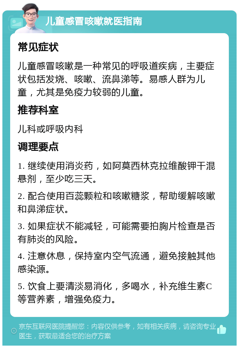 儿童感冒咳嗽就医指南 常见症状 儿童感冒咳嗽是一种常见的呼吸道疾病，主要症状包括发烧、咳嗽、流鼻涕等。易感人群为儿童，尤其是免疫力较弱的儿童。 推荐科室 儿科或呼吸内科 调理要点 1. 继续使用消炎药，如阿莫西林克拉维酸钾干混悬剂，至少吃三天。 2. 配合使用百蕊颗粒和咳嗽糖浆，帮助缓解咳嗽和鼻涕症状。 3. 如果症状不能减轻，可能需要拍胸片检查是否有肺炎的风险。 4. 注意休息，保持室内空气流通，避免接触其他感染源。 5. 饮食上要清淡易消化，多喝水，补充维生素C等营养素，增强免疫力。