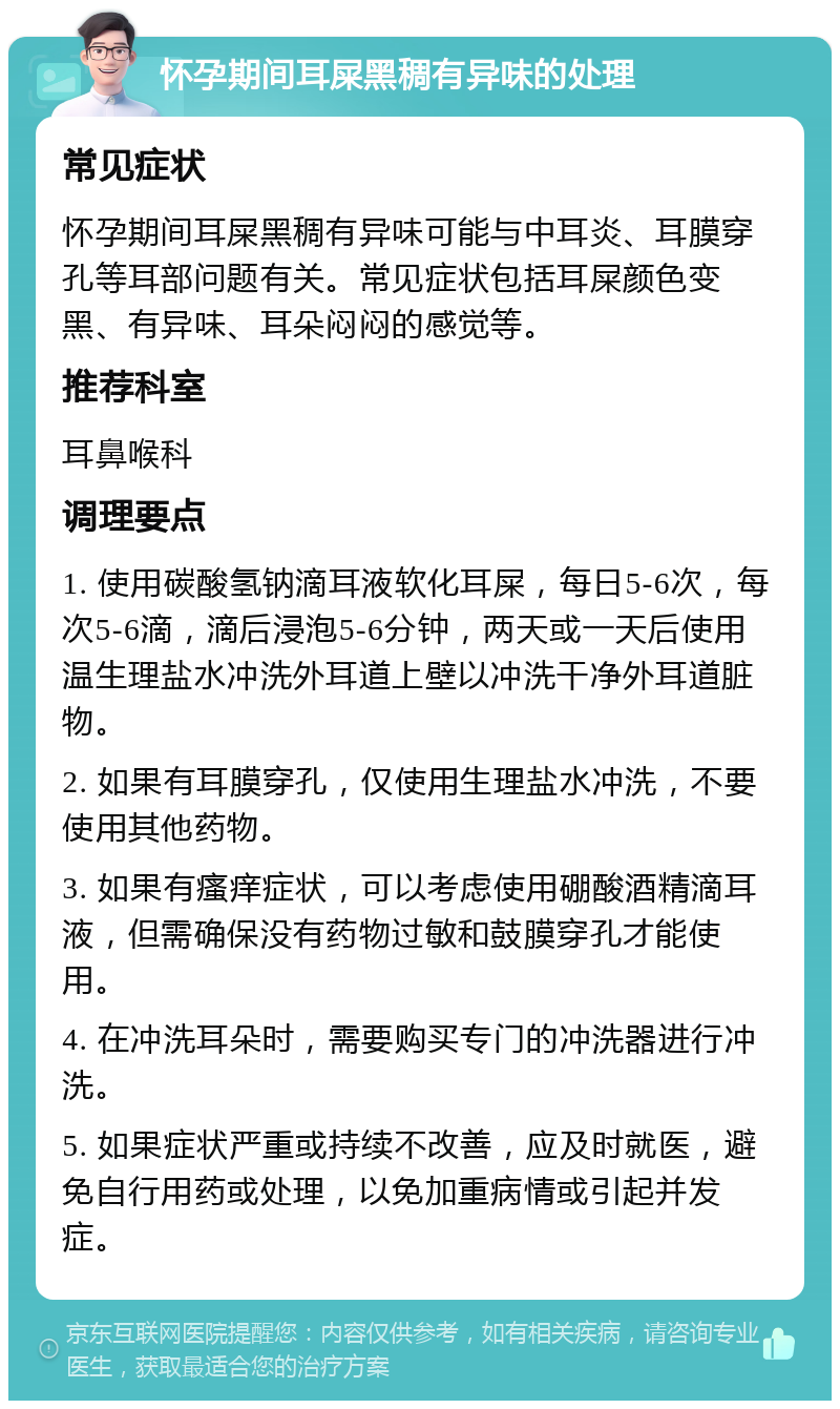 怀孕期间耳屎黑稠有异味的处理 常见症状 怀孕期间耳屎黑稠有异味可能与中耳炎、耳膜穿孔等耳部问题有关。常见症状包括耳屎颜色变黑、有异味、耳朵闷闷的感觉等。 推荐科室 耳鼻喉科 调理要点 1. 使用碳酸氢钠滴耳液软化耳屎，每日5-6次，每次5-6滴，滴后浸泡5-6分钟，两天或一天后使用温生理盐水冲洗外耳道上壁以冲洗干净外耳道脏物。 2. 如果有耳膜穿孔，仅使用生理盐水冲洗，不要使用其他药物。 3. 如果有瘙痒症状，可以考虑使用硼酸酒精滴耳液，但需确保没有药物过敏和鼓膜穿孔才能使用。 4. 在冲洗耳朵时，需要购买专门的冲洗器进行冲洗。 5. 如果症状严重或持续不改善，应及时就医，避免自行用药或处理，以免加重病情或引起并发症。