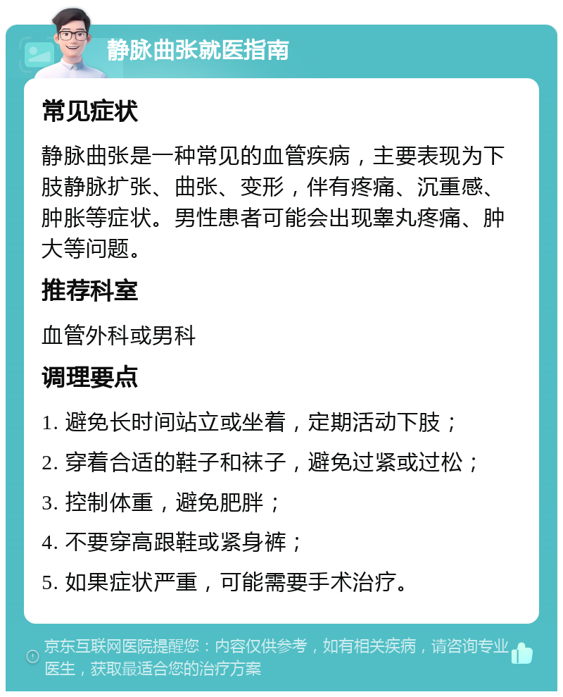 静脉曲张就医指南 常见症状 静脉曲张是一种常见的血管疾病，主要表现为下肢静脉扩张、曲张、变形，伴有疼痛、沉重感、肿胀等症状。男性患者可能会出现睾丸疼痛、肿大等问题。 推荐科室 血管外科或男科 调理要点 1. 避免长时间站立或坐着，定期活动下肢； 2. 穿着合适的鞋子和袜子，避免过紧或过松； 3. 控制体重，避免肥胖； 4. 不要穿高跟鞋或紧身裤； 5. 如果症状严重，可能需要手术治疗。