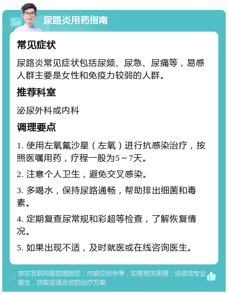 尿路炎用药指南 常见症状 尿路炎常见症状包括尿频、尿急、尿痛等，易感人群主要是女性和免疫力较弱的人群。 推荐科室 泌尿外科或内科 调理要点 1. 使用左氧氟沙星（左氧）进行抗感染治疗，按照医嘱用药，疗程一般为5～7天。 2. 注意个人卫生，避免交叉感染。 3. 多喝水，保持尿路通畅，帮助排出细菌和毒素。 4. 定期复查尿常规和彩超等检查，了解恢复情况。 5. 如果出现不适，及时就医或在线咨询医生。