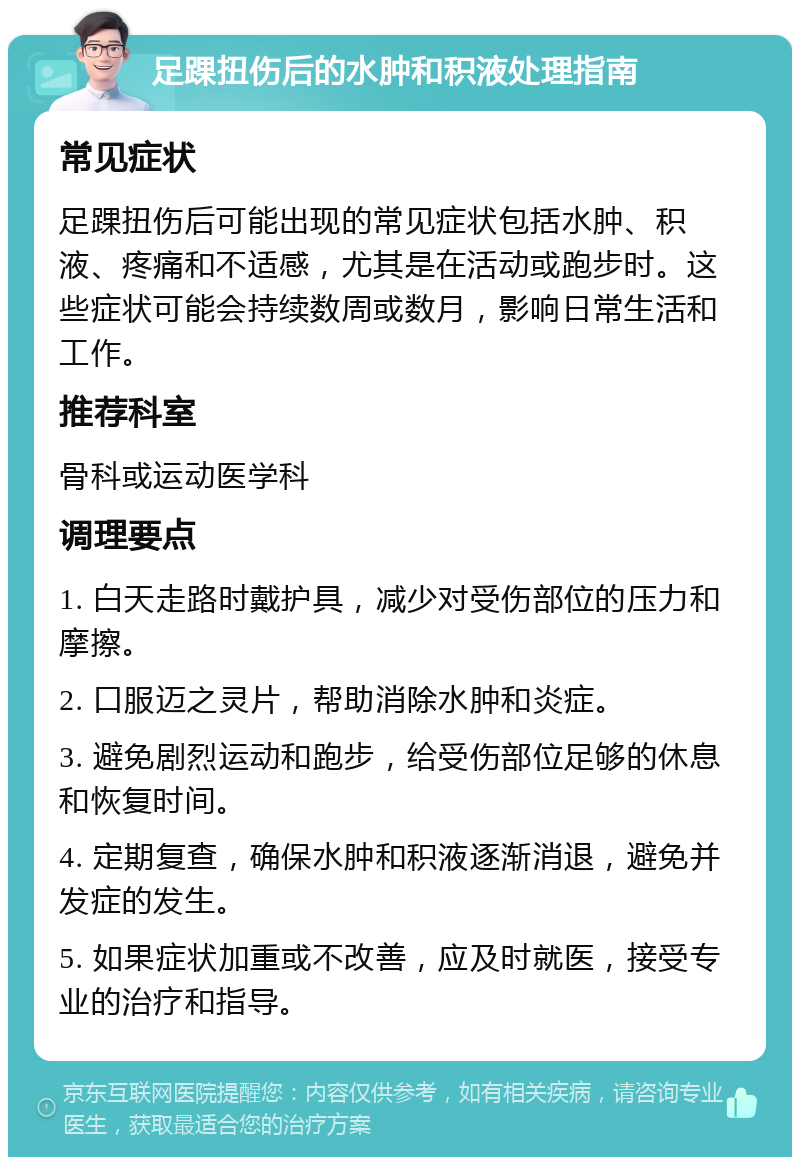 足踝扭伤后的水肿和积液处理指南 常见症状 足踝扭伤后可能出现的常见症状包括水肿、积液、疼痛和不适感，尤其是在活动或跑步时。这些症状可能会持续数周或数月，影响日常生活和工作。 推荐科室 骨科或运动医学科 调理要点 1. 白天走路时戴护具，减少对受伤部位的压力和摩擦。 2. 口服迈之灵片，帮助消除水肿和炎症。 3. 避免剧烈运动和跑步，给受伤部位足够的休息和恢复时间。 4. 定期复查，确保水肿和积液逐渐消退，避免并发症的发生。 5. 如果症状加重或不改善，应及时就医，接受专业的治疗和指导。