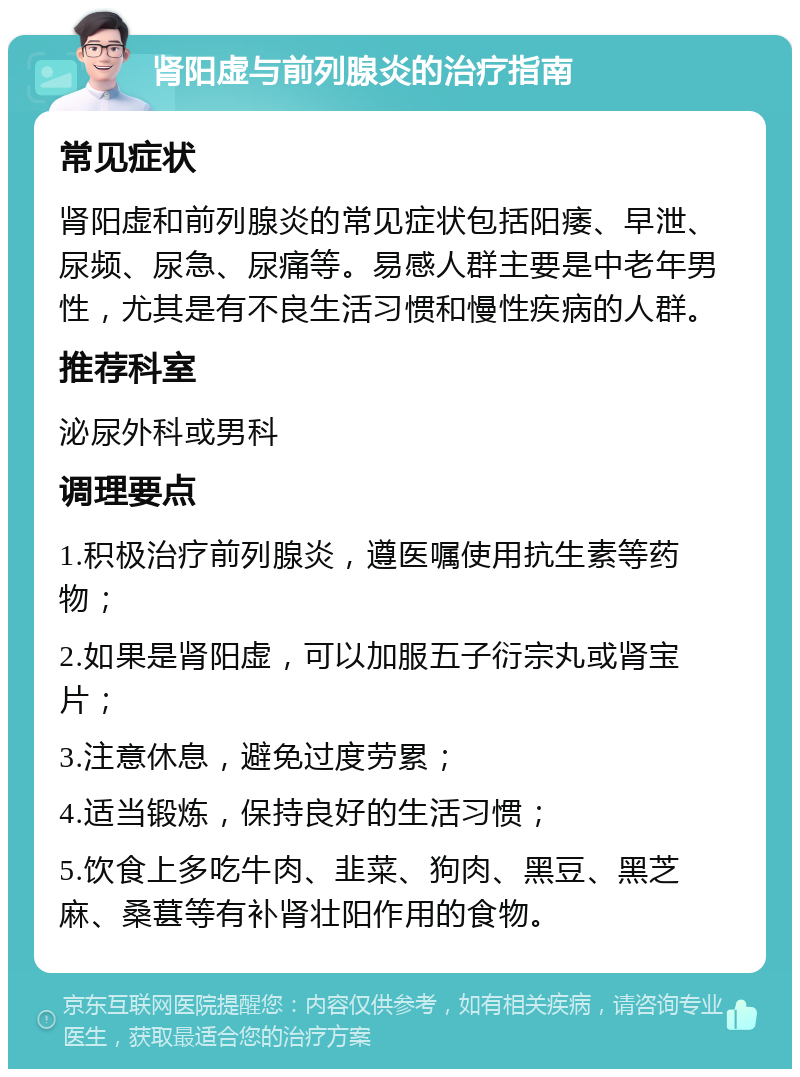 肾阳虚与前列腺炎的治疗指南 常见症状 肾阳虚和前列腺炎的常见症状包括阳痿、早泄、尿频、尿急、尿痛等。易感人群主要是中老年男性，尤其是有不良生活习惯和慢性疾病的人群。 推荐科室 泌尿外科或男科 调理要点 1.积极治疗前列腺炎，遵医嘱使用抗生素等药物； 2.如果是肾阳虚，可以加服五子衍宗丸或肾宝片； 3.注意休息，避免过度劳累； 4.适当锻炼，保持良好的生活习惯； 5.饮食上多吃牛肉、韭菜、狗肉、黑豆、黑芝麻、桑葚等有补肾壮阳作用的食物。