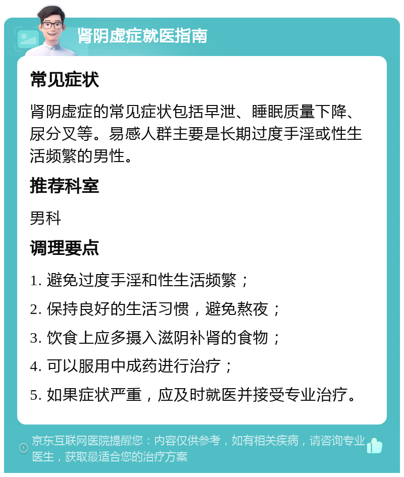 肾阴虚症就医指南 常见症状 肾阴虚症的常见症状包括早泄、睡眠质量下降、尿分叉等。易感人群主要是长期过度手淫或性生活频繁的男性。 推荐科室 男科 调理要点 1. 避免过度手淫和性生活频繁； 2. 保持良好的生活习惯，避免熬夜； 3. 饮食上应多摄入滋阴补肾的食物； 4. 可以服用中成药进行治疗； 5. 如果症状严重，应及时就医并接受专业治疗。