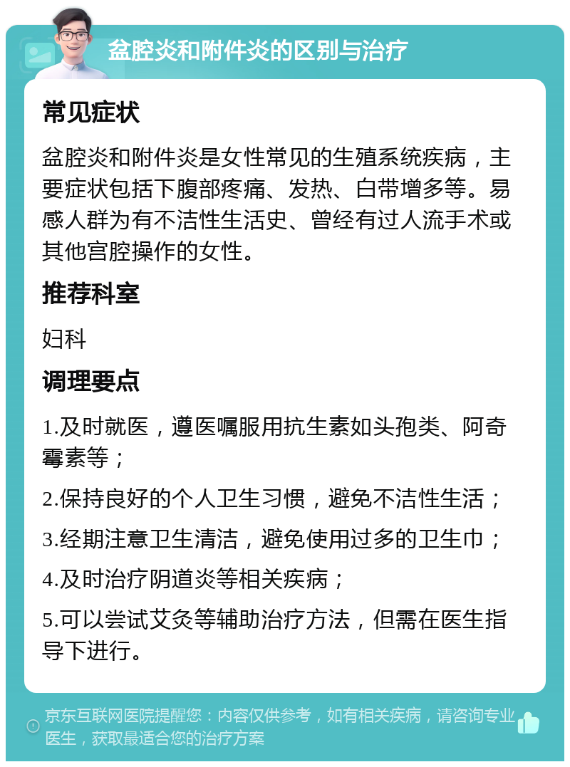 盆腔炎和附件炎的区别与治疗 常见症状 盆腔炎和附件炎是女性常见的生殖系统疾病，主要症状包括下腹部疼痛、发热、白带增多等。易感人群为有不洁性生活史、曾经有过人流手术或其他宫腔操作的女性。 推荐科室 妇科 调理要点 1.及时就医，遵医嘱服用抗生素如头孢类、阿奇霉素等； 2.保持良好的个人卫生习惯，避免不洁性生活； 3.经期注意卫生清洁，避免使用过多的卫生巾； 4.及时治疗阴道炎等相关疾病； 5.可以尝试艾灸等辅助治疗方法，但需在医生指导下进行。