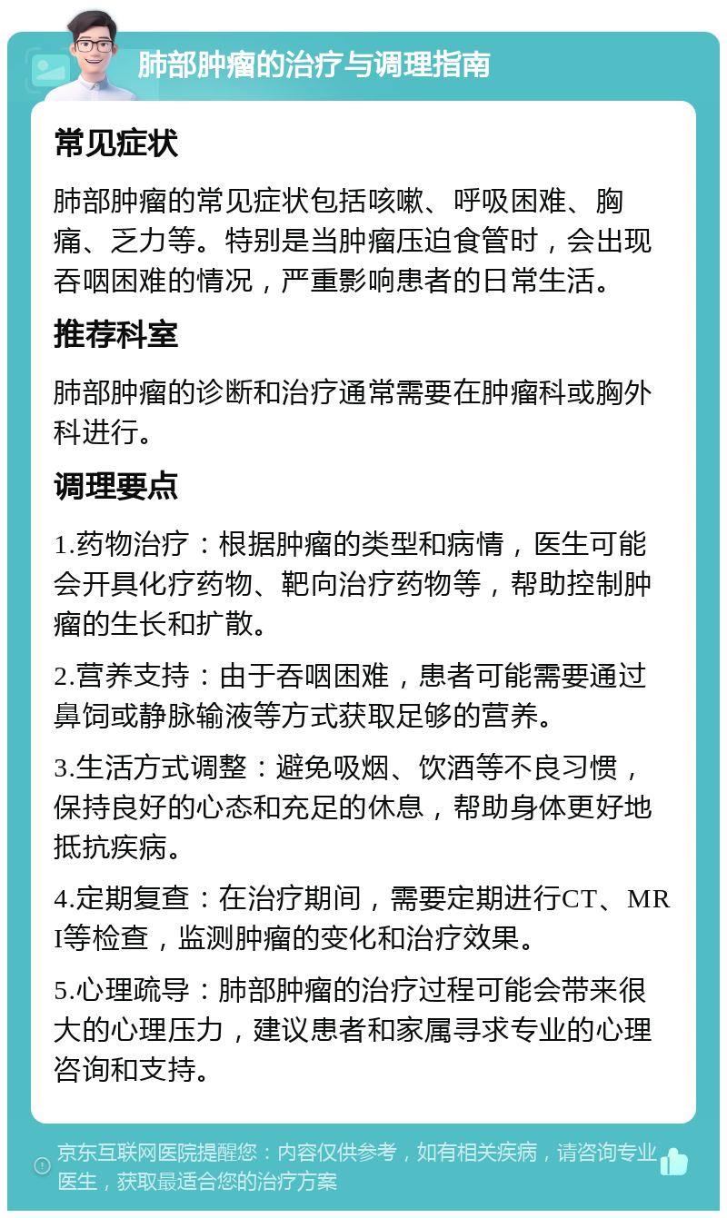 肺部肿瘤的治疗与调理指南 常见症状 肺部肿瘤的常见症状包括咳嗽、呼吸困难、胸痛、乏力等。特别是当肿瘤压迫食管时，会出现吞咽困难的情况，严重影响患者的日常生活。 推荐科室 肺部肿瘤的诊断和治疗通常需要在肿瘤科或胸外科进行。 调理要点 1.药物治疗：根据肿瘤的类型和病情，医生可能会开具化疗药物、靶向治疗药物等，帮助控制肿瘤的生长和扩散。 2.营养支持：由于吞咽困难，患者可能需要通过鼻饲或静脉输液等方式获取足够的营养。 3.生活方式调整：避免吸烟、饮酒等不良习惯，保持良好的心态和充足的休息，帮助身体更好地抵抗疾病。 4.定期复查：在治疗期间，需要定期进行CT、MRI等检查，监测肿瘤的变化和治疗效果。 5.心理疏导：肺部肿瘤的治疗过程可能会带来很大的心理压力，建议患者和家属寻求专业的心理咨询和支持。