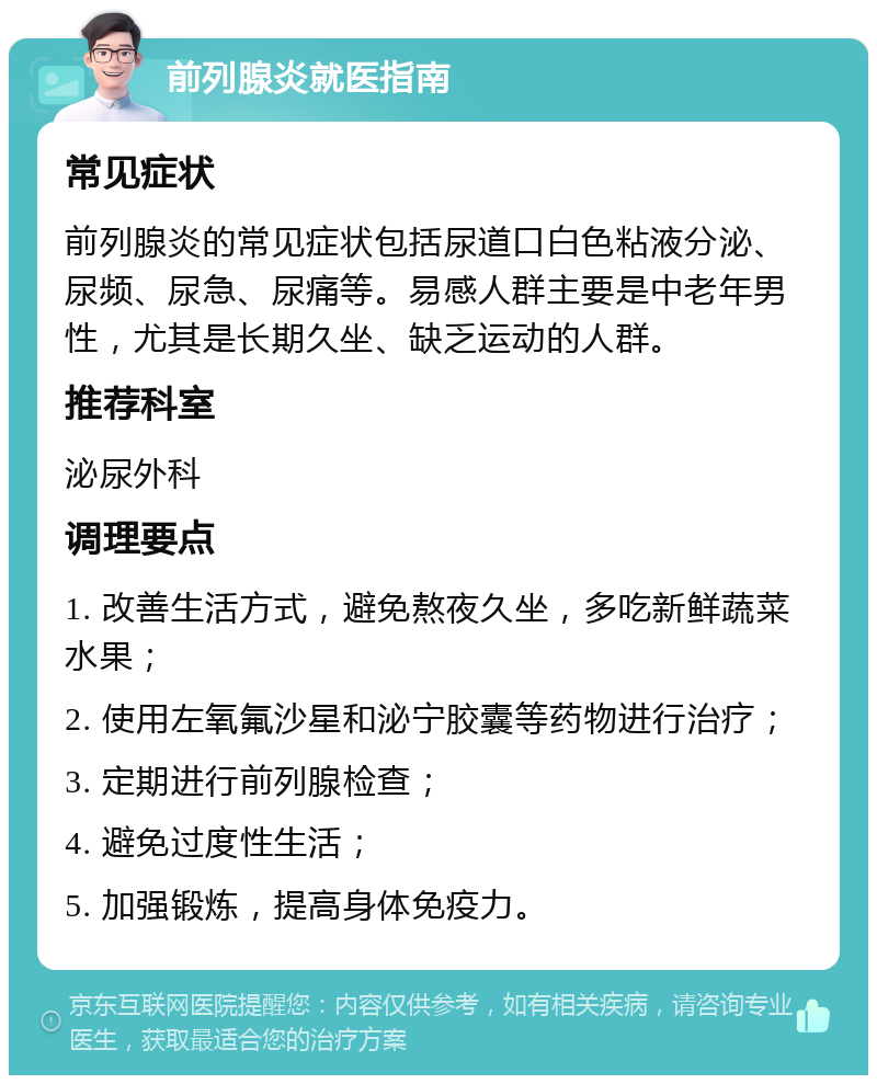 前列腺炎就医指南 常见症状 前列腺炎的常见症状包括尿道口白色粘液分泌、尿频、尿急、尿痛等。易感人群主要是中老年男性，尤其是长期久坐、缺乏运动的人群。 推荐科室 泌尿外科 调理要点 1. 改善生活方式，避免熬夜久坐，多吃新鲜蔬菜水果； 2. 使用左氧氟沙星和泌宁胶囊等药物进行治疗； 3. 定期进行前列腺检查； 4. 避免过度性生活； 5. 加强锻炼，提高身体免疫力。