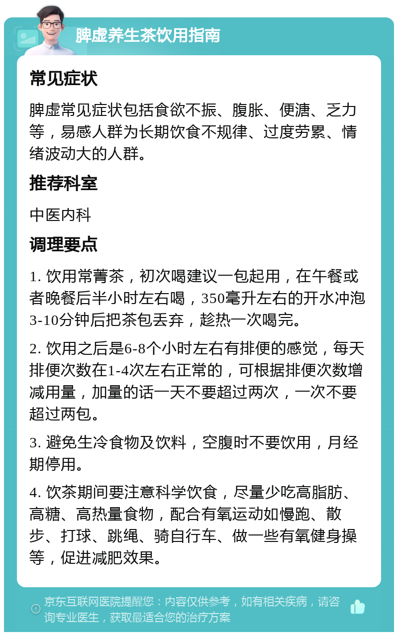 脾虚养生茶饮用指南 常见症状 脾虚常见症状包括食欲不振、腹胀、便溏、乏力等，易感人群为长期饮食不规律、过度劳累、情绪波动大的人群。 推荐科室 中医内科 调理要点 1. 饮用常菁茶，初次喝建议一包起用，在午餐或者晚餐后半小时左右喝，350毫升左右的开水冲泡3-10分钟后把茶包丢弃，趁热一次喝完。 2. 饮用之后是6-8个小时左右有排便的感觉，每天排便次数在1-4次左右正常的，可根据排便次数增减用量，加量的话一天不要超过两次，一次不要超过两包。 3. 避免生冷食物及饮料，空腹时不要饮用，月经期停用。 4. 饮茶期间要注意科学饮食，尽量少吃高脂肪、高糖、高热量食物，配合有氧运动如慢跑、散步、打球、跳绳、骑自行车、做一些有氧健身操等，促进减肥效果。