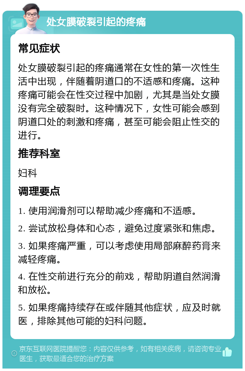 处女膜破裂引起的疼痛 常见症状 处女膜破裂引起的疼痛通常在女性的第一次性生活中出现，伴随着阴道口的不适感和疼痛。这种疼痛可能会在性交过程中加剧，尤其是当处女膜没有完全破裂时。这种情况下，女性可能会感到阴道口处的刺激和疼痛，甚至可能会阻止性交的进行。 推荐科室 妇科 调理要点 1. 使用润滑剂可以帮助减少疼痛和不适感。 2. 尝试放松身体和心态，避免过度紧张和焦虑。 3. 如果疼痛严重，可以考虑使用局部麻醉药膏来减轻疼痛。 4. 在性交前进行充分的前戏，帮助阴道自然润滑和放松。 5. 如果疼痛持续存在或伴随其他症状，应及时就医，排除其他可能的妇科问题。