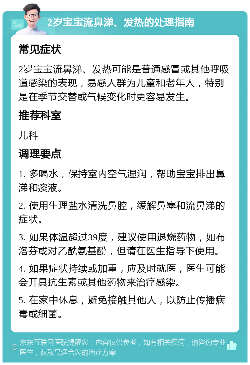 2岁宝宝流鼻涕、发热的处理指南 常见症状 2岁宝宝流鼻涕、发热可能是普通感冒或其他呼吸道感染的表现，易感人群为儿童和老年人，特别是在季节交替或气候变化时更容易发生。 推荐科室 儿科 调理要点 1. 多喝水，保持室内空气湿润，帮助宝宝排出鼻涕和痰液。 2. 使用生理盐水清洗鼻腔，缓解鼻塞和流鼻涕的症状。 3. 如果体温超过39度，建议使用退烧药物，如布洛芬或对乙酰氨基酚，但请在医生指导下使用。 4. 如果症状持续或加重，应及时就医，医生可能会开具抗生素或其他药物来治疗感染。 5. 在家中休息，避免接触其他人，以防止传播病毒或细菌。