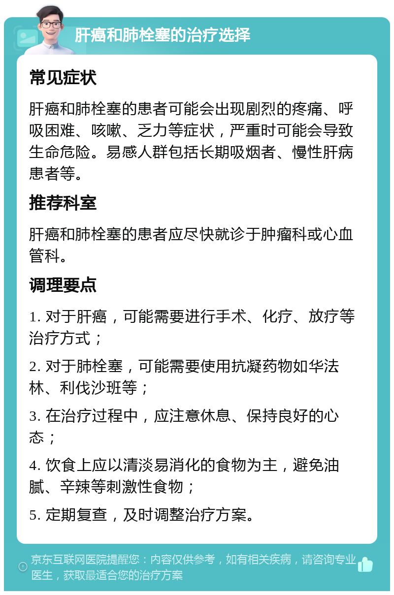 肝癌和肺栓塞的治疗选择 常见症状 肝癌和肺栓塞的患者可能会出现剧烈的疼痛、呼吸困难、咳嗽、乏力等症状，严重时可能会导致生命危险。易感人群包括长期吸烟者、慢性肝病患者等。 推荐科室 肝癌和肺栓塞的患者应尽快就诊于肿瘤科或心血管科。 调理要点 1. 对于肝癌，可能需要进行手术、化疗、放疗等治疗方式； 2. 对于肺栓塞，可能需要使用抗凝药物如华法林、利伐沙班等； 3. 在治疗过程中，应注意休息、保持良好的心态； 4. 饮食上应以清淡易消化的食物为主，避免油腻、辛辣等刺激性食物； 5. 定期复查，及时调整治疗方案。