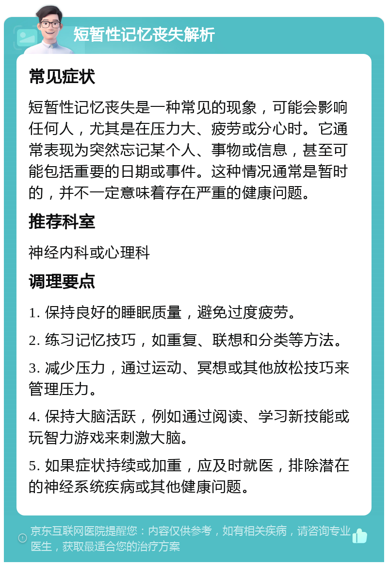 短暂性记忆丧失解析 常见症状 短暂性记忆丧失是一种常见的现象，可能会影响任何人，尤其是在压力大、疲劳或分心时。它通常表现为突然忘记某个人、事物或信息，甚至可能包括重要的日期或事件。这种情况通常是暂时的，并不一定意味着存在严重的健康问题。 推荐科室 神经内科或心理科 调理要点 1. 保持良好的睡眠质量，避免过度疲劳。 2. 练习记忆技巧，如重复、联想和分类等方法。 3. 减少压力，通过运动、冥想或其他放松技巧来管理压力。 4. 保持大脑活跃，例如通过阅读、学习新技能或玩智力游戏来刺激大脑。 5. 如果症状持续或加重，应及时就医，排除潜在的神经系统疾病或其他健康问题。