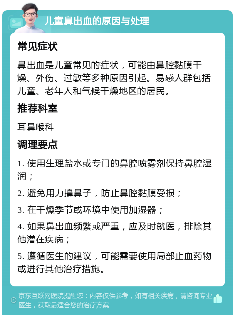 儿童鼻出血的原因与处理 常见症状 鼻出血是儿童常见的症状，可能由鼻腔黏膜干燥、外伤、过敏等多种原因引起。易感人群包括儿童、老年人和气候干燥地区的居民。 推荐科室 耳鼻喉科 调理要点 1. 使用生理盐水或专门的鼻腔喷雾剂保持鼻腔湿润； 2. 避免用力擤鼻子，防止鼻腔黏膜受损； 3. 在干燥季节或环境中使用加湿器； 4. 如果鼻出血频繁或严重，应及时就医，排除其他潜在疾病； 5. 遵循医生的建议，可能需要使用局部止血药物或进行其他治疗措施。