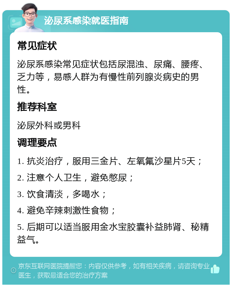 泌尿系感染就医指南 常见症状 泌尿系感染常见症状包括尿混浊、尿痛、腰疼、乏力等，易感人群为有慢性前列腺炎病史的男性。 推荐科室 泌尿外科或男科 调理要点 1. 抗炎治疗，服用三金片、左氧氟沙星片5天； 2. 注意个人卫生，避免憋尿； 3. 饮食清淡，多喝水； 4. 避免辛辣刺激性食物； 5. 后期可以适当服用金水宝胶囊补益肺肾、秘精益气。