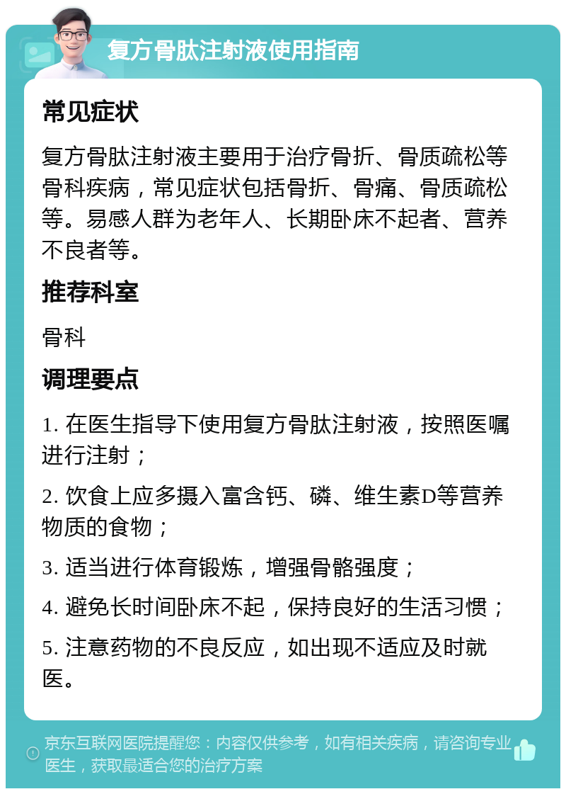 复方骨肽注射液使用指南 常见症状 复方骨肽注射液主要用于治疗骨折、骨质疏松等骨科疾病，常见症状包括骨折、骨痛、骨质疏松等。易感人群为老年人、长期卧床不起者、营养不良者等。 推荐科室 骨科 调理要点 1. 在医生指导下使用复方骨肽注射液，按照医嘱进行注射； 2. 饮食上应多摄入富含钙、磷、维生素D等营养物质的食物； 3. 适当进行体育锻炼，增强骨骼强度； 4. 避免长时间卧床不起，保持良好的生活习惯； 5. 注意药物的不良反应，如出现不适应及时就医。