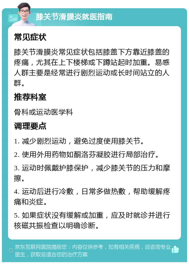 膝关节滑膜炎就医指南 常见症状 膝关节滑膜炎常见症状包括膝盖下方靠近膝盖的疼痛，尤其在上下楼梯或下蹲站起时加重。易感人群主要是经常进行剧烈运动或长时间站立的人群。 推荐科室 骨科或运动医学科 调理要点 1. 减少剧烈运动，避免过度使用膝关节。 2. 使用外用药物如酮洛芬凝胶进行局部治疗。 3. 运动时佩戴护膝保护，减少膝关节的压力和摩擦。 4. 运动后进行冷敷，日常多做热敷，帮助缓解疼痛和炎症。 5. 如果症状没有缓解或加重，应及时就诊并进行核磁共振检查以明确诊断。