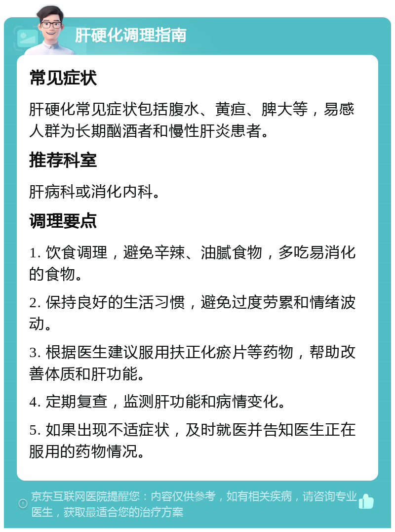 肝硬化调理指南 常见症状 肝硬化常见症状包括腹水、黄疸、脾大等，易感人群为长期酗酒者和慢性肝炎患者。 推荐科室 肝病科或消化内科。 调理要点 1. 饮食调理，避免辛辣、油腻食物，多吃易消化的食物。 2. 保持良好的生活习惯，避免过度劳累和情绪波动。 3. 根据医生建议服用扶正化瘀片等药物，帮助改善体质和肝功能。 4. 定期复查，监测肝功能和病情变化。 5. 如果出现不适症状，及时就医并告知医生正在服用的药物情况。