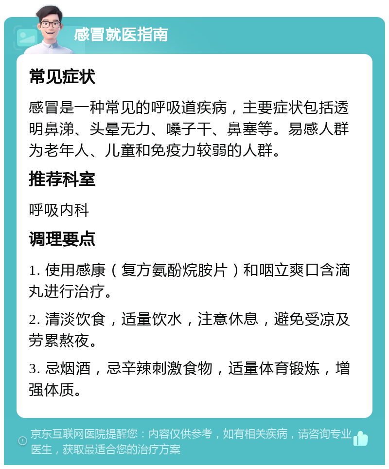 感冒就医指南 常见症状 感冒是一种常见的呼吸道疾病，主要症状包括透明鼻涕、头晕无力、嗓子干、鼻塞等。易感人群为老年人、儿童和免疫力较弱的人群。 推荐科室 呼吸内科 调理要点 1. 使用感康（复方氨酚烷胺片）和咽立爽口含滴丸进行治疗。 2. 清淡饮食，适量饮水，注意休息，避免受凉及劳累熬夜。 3. 忌烟酒，忌辛辣刺激食物，适量体育锻炼，增强体质。