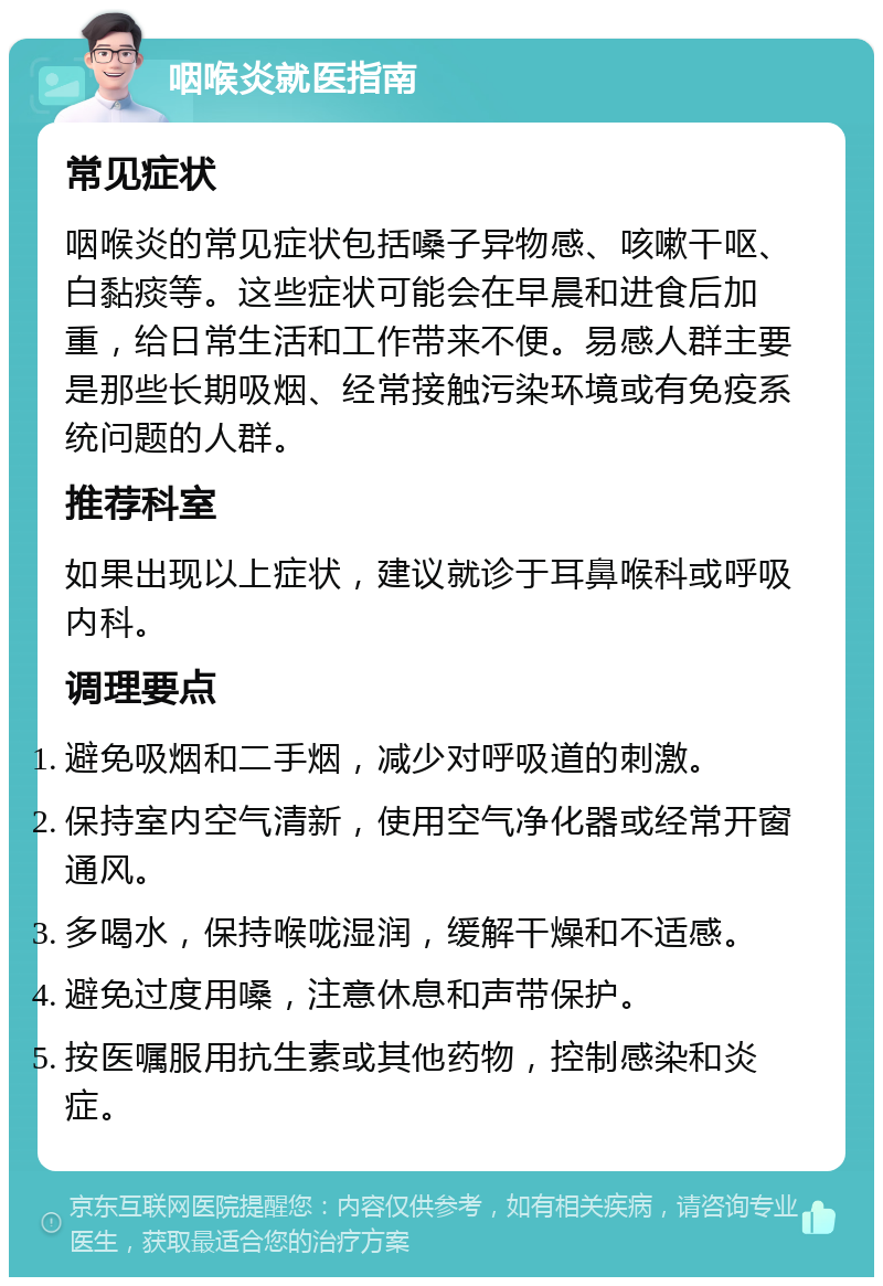 咽喉炎就医指南 常见症状 咽喉炎的常见症状包括嗓子异物感、咳嗽干呕、白黏痰等。这些症状可能会在早晨和进食后加重，给日常生活和工作带来不便。易感人群主要是那些长期吸烟、经常接触污染环境或有免疫系统问题的人群。 推荐科室 如果出现以上症状，建议就诊于耳鼻喉科或呼吸内科。 调理要点 避免吸烟和二手烟，减少对呼吸道的刺激。 保持室内空气清新，使用空气净化器或经常开窗通风。 多喝水，保持喉咙湿润，缓解干燥和不适感。 避免过度用嗓，注意休息和声带保护。 按医嘱服用抗生素或其他药物，控制感染和炎症。