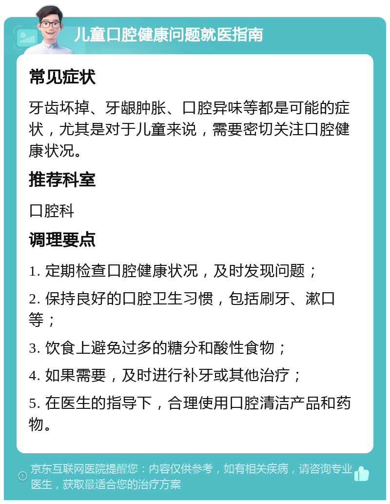 儿童口腔健康问题就医指南 常见症状 牙齿坏掉、牙龈肿胀、口腔异味等都是可能的症状，尤其是对于儿童来说，需要密切关注口腔健康状况。 推荐科室 口腔科 调理要点 1. 定期检查口腔健康状况，及时发现问题； 2. 保持良好的口腔卫生习惯，包括刷牙、漱口等； 3. 饮食上避免过多的糖分和酸性食物； 4. 如果需要，及时进行补牙或其他治疗； 5. 在医生的指导下，合理使用口腔清洁产品和药物。