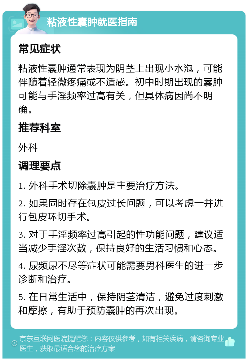 粘液性囊肿就医指南 常见症状 粘液性囊肿通常表现为阴茎上出现小水泡，可能伴随着轻微疼痛或不适感。初中时期出现的囊肿可能与手淫频率过高有关，但具体病因尚不明确。 推荐科室 外科 调理要点 1. 外科手术切除囊肿是主要治疗方法。 2. 如果同时存在包皮过长问题，可以考虑一并进行包皮环切手术。 3. 对于手淫频率过高引起的性功能问题，建议适当减少手淫次数，保持良好的生活习惯和心态。 4. 尿频尿不尽等症状可能需要男科医生的进一步诊断和治疗。 5. 在日常生活中，保持阴茎清洁，避免过度刺激和摩擦，有助于预防囊肿的再次出现。