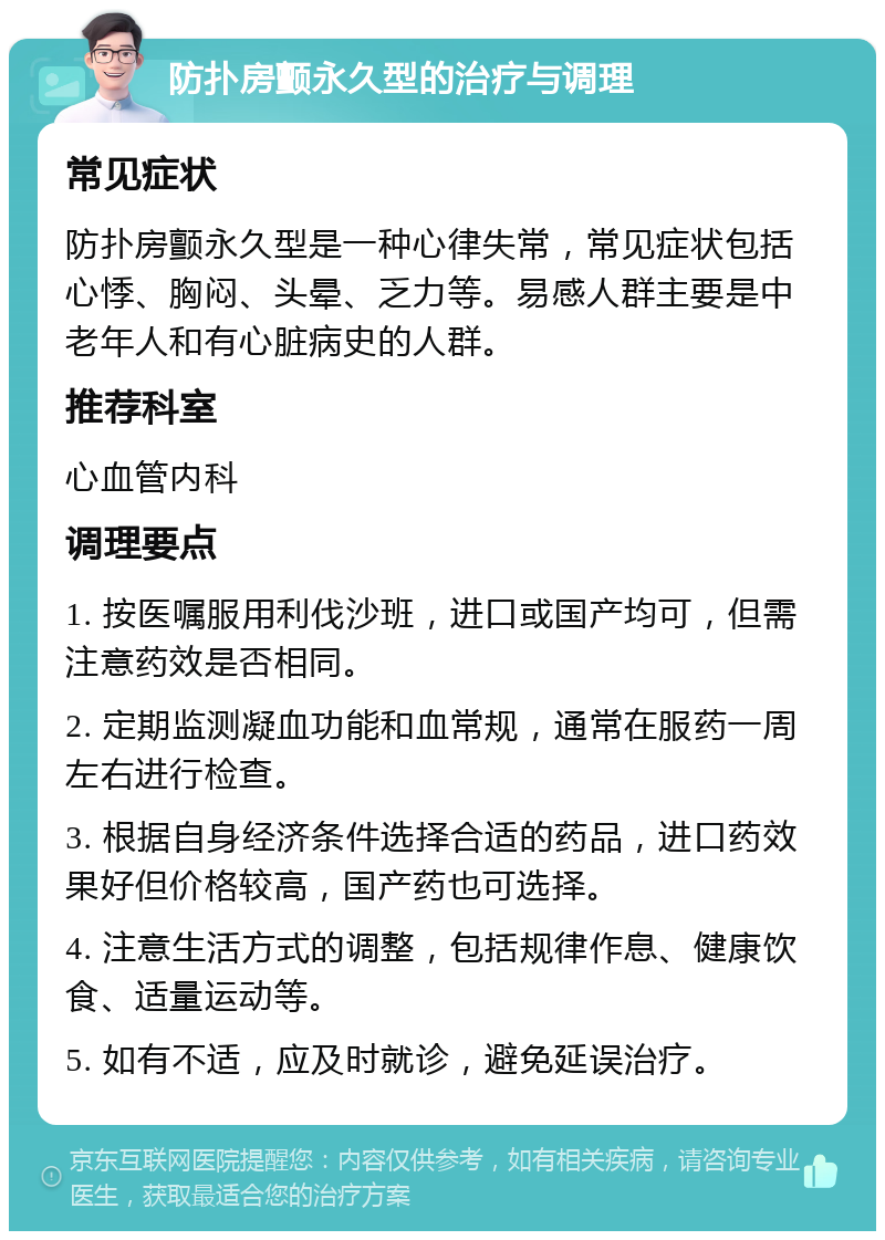 防扑房颤永久型的治疗与调理 常见症状 防扑房颤永久型是一种心律失常，常见症状包括心悸、胸闷、头晕、乏力等。易感人群主要是中老年人和有心脏病史的人群。 推荐科室 心血管内科 调理要点 1. 按医嘱服用利伐沙班，进口或国产均可，但需注意药效是否相同。 2. 定期监测凝血功能和血常规，通常在服药一周左右进行检查。 3. 根据自身经济条件选择合适的药品，进口药效果好但价格较高，国产药也可选择。 4. 注意生活方式的调整，包括规律作息、健康饮食、适量运动等。 5. 如有不适，应及时就诊，避免延误治疗。