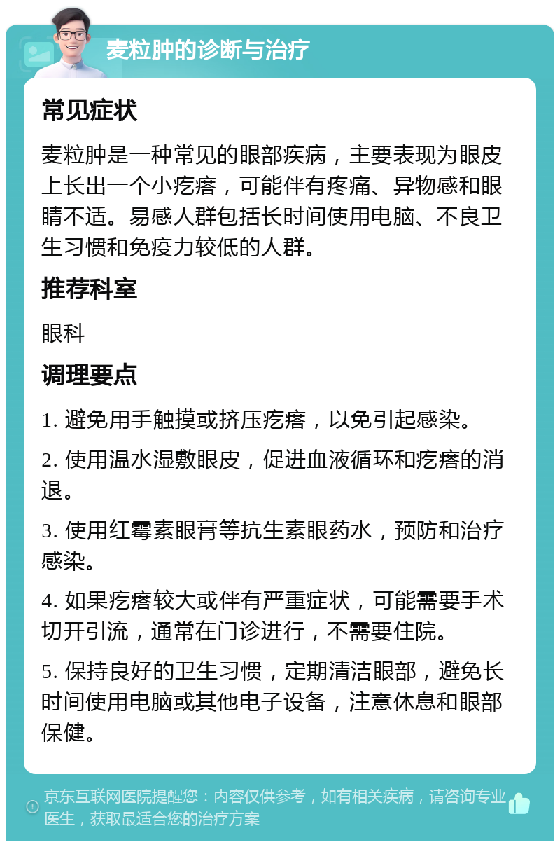 麦粒肿的诊断与治疗 常见症状 麦粒肿是一种常见的眼部疾病，主要表现为眼皮上长出一个小疙瘩，可能伴有疼痛、异物感和眼睛不适。易感人群包括长时间使用电脑、不良卫生习惯和免疫力较低的人群。 推荐科室 眼科 调理要点 1. 避免用手触摸或挤压疙瘩，以免引起感染。 2. 使用温水湿敷眼皮，促进血液循环和疙瘩的消退。 3. 使用红霉素眼膏等抗生素眼药水，预防和治疗感染。 4. 如果疙瘩较大或伴有严重症状，可能需要手术切开引流，通常在门诊进行，不需要住院。 5. 保持良好的卫生习惯，定期清洁眼部，避免长时间使用电脑或其他电子设备，注意休息和眼部保健。