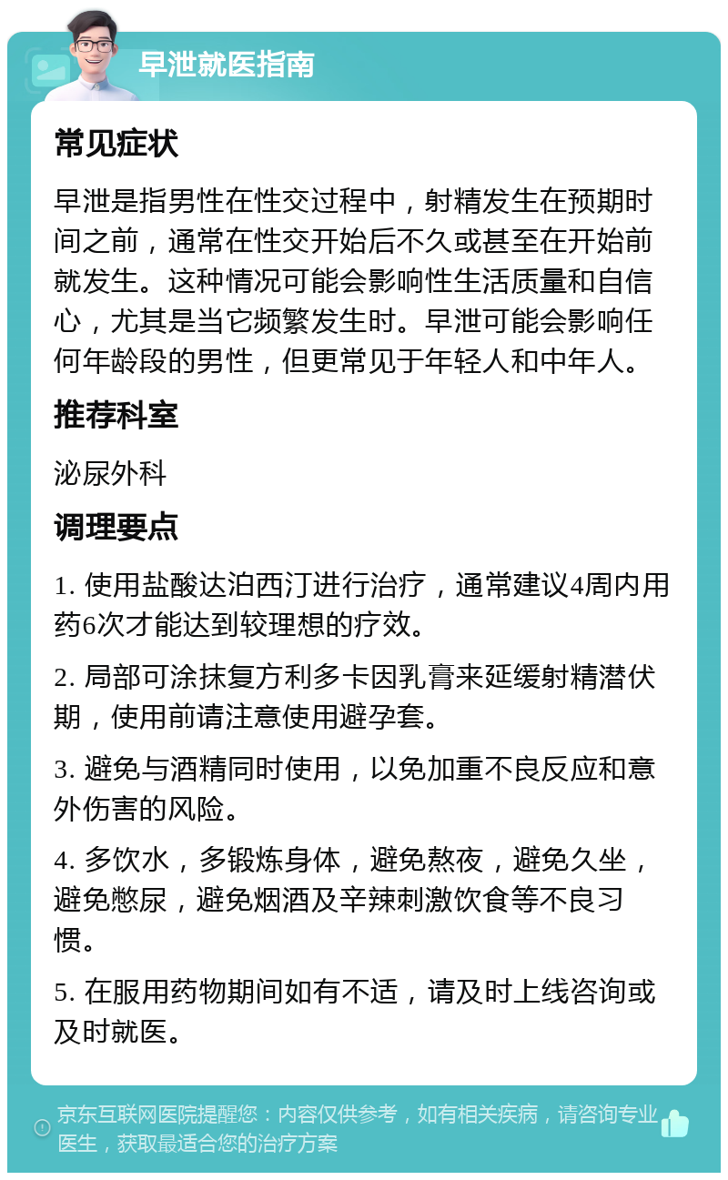 早泄就医指南 常见症状 早泄是指男性在性交过程中，射精发生在预期时间之前，通常在性交开始后不久或甚至在开始前就发生。这种情况可能会影响性生活质量和自信心，尤其是当它频繁发生时。早泄可能会影响任何年龄段的男性，但更常见于年轻人和中年人。 推荐科室 泌尿外科 调理要点 1. 使用盐酸达泊西汀进行治疗，通常建议4周内用药6次才能达到较理想的疗效。 2. 局部可涂抹复方利多卡因乳膏来延缓射精潜伏期，使用前请注意使用避孕套。 3. 避免与酒精同时使用，以免加重不良反应和意外伤害的风险。 4. 多饮水，多锻炼身体，避免熬夜，避免久坐，避免憋尿，避免烟酒及辛辣刺激饮食等不良习惯。 5. 在服用药物期间如有不适，请及时上线咨询或及时就医。