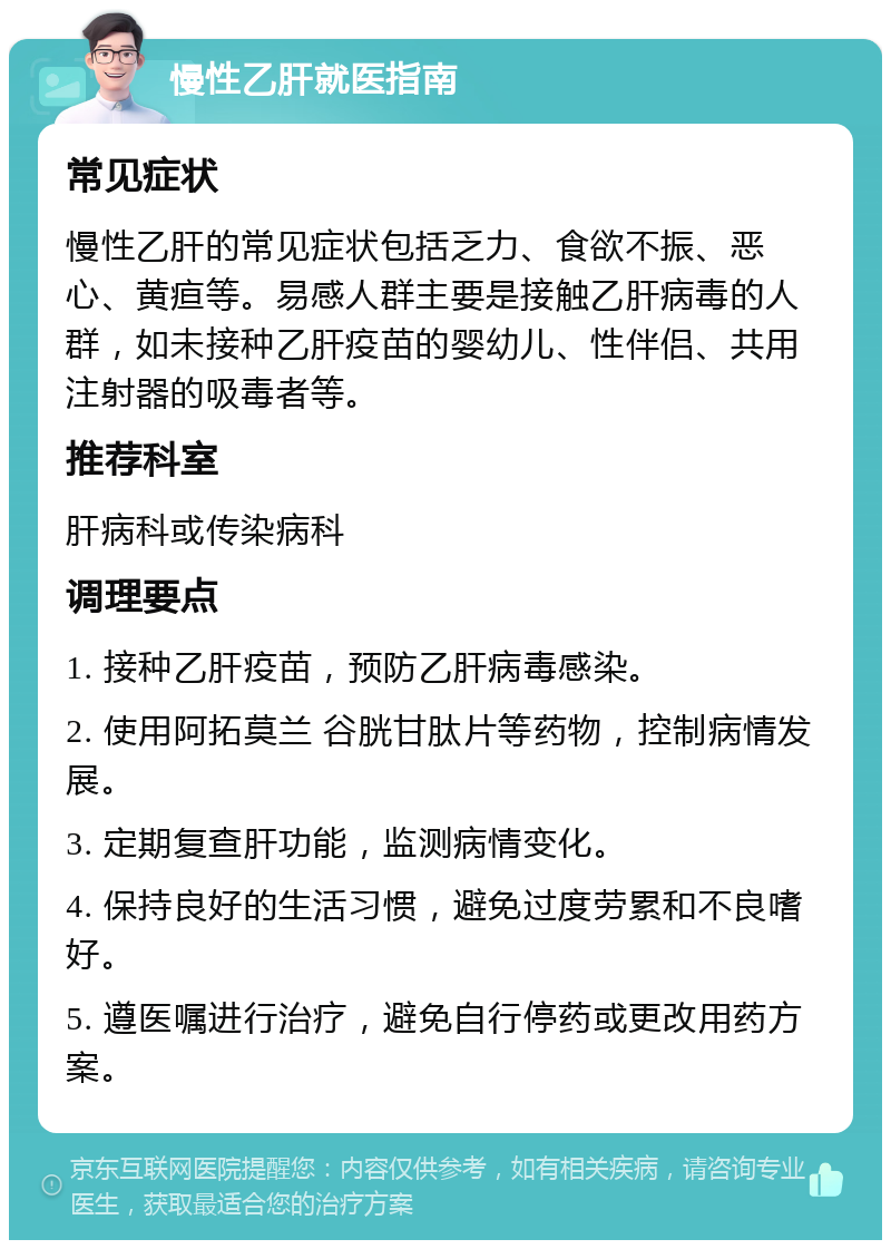 慢性乙肝就医指南 常见症状 慢性乙肝的常见症状包括乏力、食欲不振、恶心、黄疸等。易感人群主要是接触乙肝病毒的人群，如未接种乙肝疫苗的婴幼儿、性伴侣、共用注射器的吸毒者等。 推荐科室 肝病科或传染病科 调理要点 1. 接种乙肝疫苗，预防乙肝病毒感染。 2. 使用阿拓莫兰 谷胱甘肽片等药物，控制病情发展。 3. 定期复查肝功能，监测病情变化。 4. 保持良好的生活习惯，避免过度劳累和不良嗜好。 5. 遵医嘱进行治疗，避免自行停药或更改用药方案。