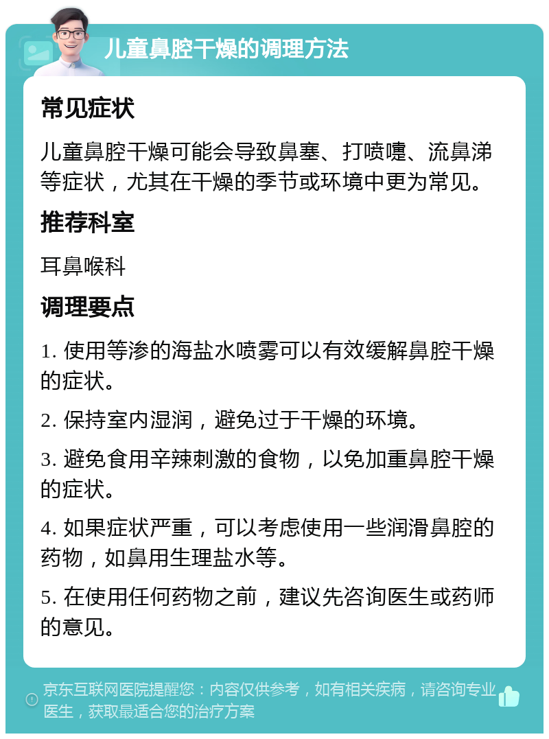 儿童鼻腔干燥的调理方法 常见症状 儿童鼻腔干燥可能会导致鼻塞、打喷嚏、流鼻涕等症状，尤其在干燥的季节或环境中更为常见。 推荐科室 耳鼻喉科 调理要点 1. 使用等渗的海盐水喷雾可以有效缓解鼻腔干燥的症状。 2. 保持室内湿润，避免过于干燥的环境。 3. 避免食用辛辣刺激的食物，以免加重鼻腔干燥的症状。 4. 如果症状严重，可以考虑使用一些润滑鼻腔的药物，如鼻用生理盐水等。 5. 在使用任何药物之前，建议先咨询医生或药师的意见。