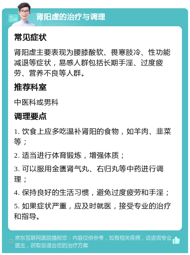 肾阳虚的治疗与调理 常见症状 肾阳虚主要表现为腰膝酸软、畏寒肢冷、性功能减退等症状，易感人群包括长期手淫、过度疲劳、营养不良等人群。 推荐科室 中医科或男科 调理要点 1. 饮食上应多吃温补肾阳的食物，如羊肉、韭菜等； 2. 适当进行体育锻炼，增强体质； 3. 可以服用金匮肾气丸、右归丸等中药进行调理； 4. 保持良好的生活习惯，避免过度疲劳和手淫； 5. 如果症状严重，应及时就医，接受专业的治疗和指导。