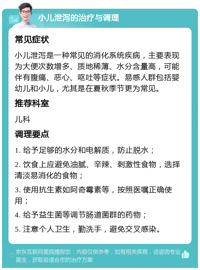 小儿泄泻的治疗与调理 常见症状 小儿泄泻是一种常见的消化系统疾病，主要表现为大便次数增多、质地稀薄、水分含量高，可能伴有腹痛、恶心、呕吐等症状。易感人群包括婴幼儿和小儿，尤其是在夏秋季节更为常见。 推荐科室 儿科 调理要点 1. 给予足够的水分和电解质，防止脱水； 2. 饮食上应避免油腻、辛辣、刺激性食物，选择清淡易消化的食物； 3. 使用抗生素如阿奇霉素等，按照医嘱正确使用； 4. 给予益生菌等调节肠道菌群的药物； 5. 注意个人卫生，勤洗手，避免交叉感染。