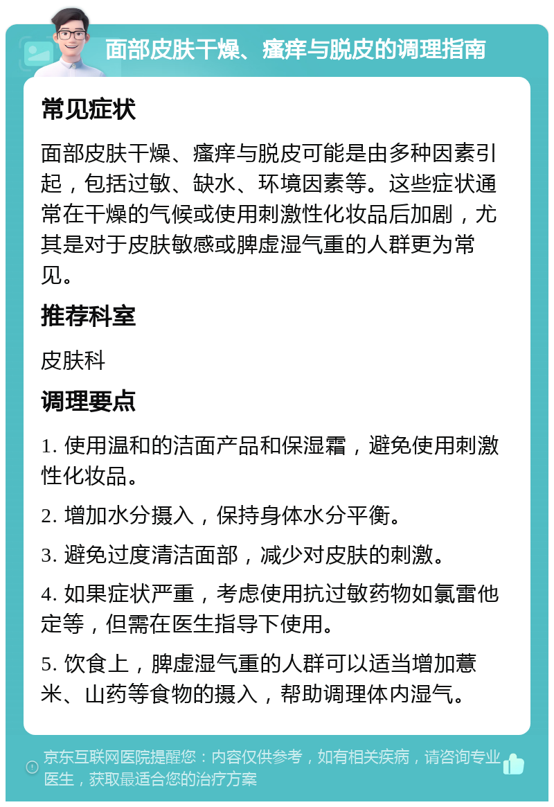 面部皮肤干燥、瘙痒与脱皮的调理指南 常见症状 面部皮肤干燥、瘙痒与脱皮可能是由多种因素引起，包括过敏、缺水、环境因素等。这些症状通常在干燥的气候或使用刺激性化妆品后加剧，尤其是对于皮肤敏感或脾虚湿气重的人群更为常见。 推荐科室 皮肤科 调理要点 1. 使用温和的洁面产品和保湿霜，避免使用刺激性化妆品。 2. 增加水分摄入，保持身体水分平衡。 3. 避免过度清洁面部，减少对皮肤的刺激。 4. 如果症状严重，考虑使用抗过敏药物如氯雷他定等，但需在医生指导下使用。 5. 饮食上，脾虚湿气重的人群可以适当增加薏米、山药等食物的摄入，帮助调理体内湿气。