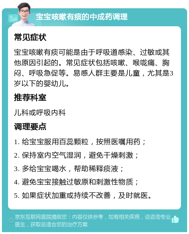 宝宝咳嗽有痰的中成药调理 常见症状 宝宝咳嗽有痰可能是由于呼吸道感染、过敏或其他原因引起的。常见症状包括咳嗽、喉咙痛、胸闷、呼吸急促等。易感人群主要是儿童，尤其是3岁以下的婴幼儿。 推荐科室 儿科或呼吸内科 调理要点 1. 给宝宝服用百蕊颗粒，按照医嘱用药； 2. 保持室内空气湿润，避免干燥刺激； 3. 多给宝宝喝水，帮助稀释痰液； 4. 避免宝宝接触过敏原和刺激性物质； 5. 如果症状加重或持续不改善，及时就医。