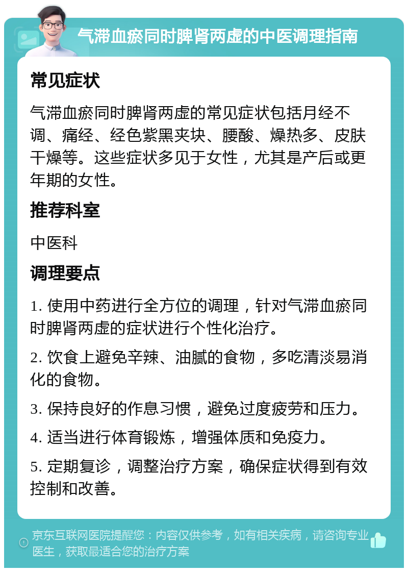 气滞血瘀同时脾肾两虚的中医调理指南 常见症状 气滞血瘀同时脾肾两虚的常见症状包括月经不调、痛经、经色紫黑夹块、腰酸、燥热多、皮肤干燥等。这些症状多见于女性，尤其是产后或更年期的女性。 推荐科室 中医科 调理要点 1. 使用中药进行全方位的调理，针对气滞血瘀同时脾肾两虚的症状进行个性化治疗。 2. 饮食上避免辛辣、油腻的食物，多吃清淡易消化的食物。 3. 保持良好的作息习惯，避免过度疲劳和压力。 4. 适当进行体育锻炼，增强体质和免疫力。 5. 定期复诊，调整治疗方案，确保症状得到有效控制和改善。