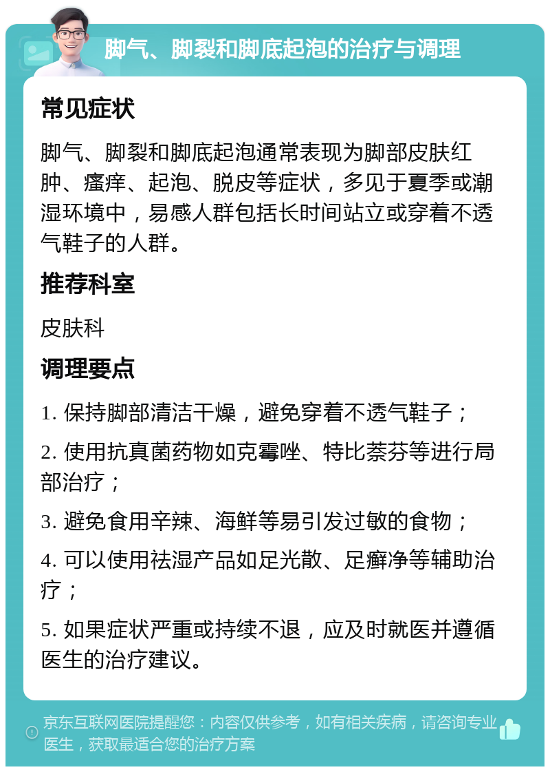 脚气、脚裂和脚底起泡的治疗与调理 常见症状 脚气、脚裂和脚底起泡通常表现为脚部皮肤红肿、瘙痒、起泡、脱皮等症状，多见于夏季或潮湿环境中，易感人群包括长时间站立或穿着不透气鞋子的人群。 推荐科室 皮肤科 调理要点 1. 保持脚部清洁干燥，避免穿着不透气鞋子； 2. 使用抗真菌药物如克霉唑、特比萘芬等进行局部治疗； 3. 避免食用辛辣、海鲜等易引发过敏的食物； 4. 可以使用祛湿产品如足光散、足癣净等辅助治疗； 5. 如果症状严重或持续不退，应及时就医并遵循医生的治疗建议。