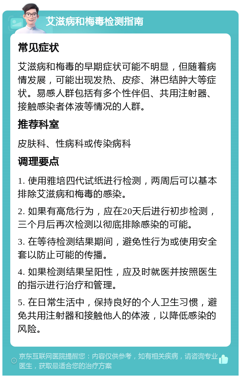 艾滋病和梅毒检测指南 常见症状 艾滋病和梅毒的早期症状可能不明显，但随着病情发展，可能出现发热、皮疹、淋巴结肿大等症状。易感人群包括有多个性伴侣、共用注射器、接触感染者体液等情况的人群。 推荐科室 皮肤科、性病科或传染病科 调理要点 1. 使用雅培四代试纸进行检测，两周后可以基本排除艾滋病和梅毒的感染。 2. 如果有高危行为，应在20天后进行初步检测，三个月后再次检测以彻底排除感染的可能。 3. 在等待检测结果期间，避免性行为或使用安全套以防止可能的传播。 4. 如果检测结果呈阳性，应及时就医并按照医生的指示进行治疗和管理。 5. 在日常生活中，保持良好的个人卫生习惯，避免共用注射器和接触他人的体液，以降低感染的风险。